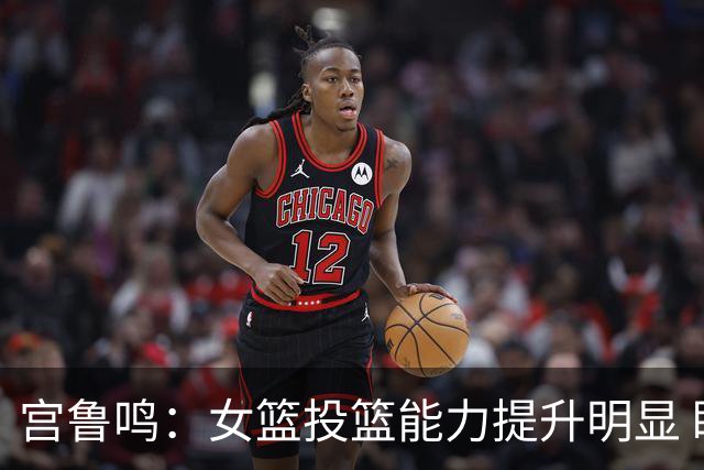 宫鲁鸣：女篮投篮能力提升明显 盼海外球员尽早归队