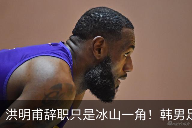 洪明甫辞职只是冰山一角！韩男足负责人低头致歉：我们要刮骨疗毒